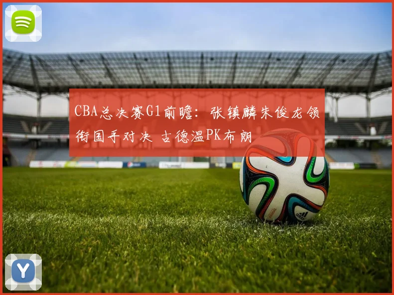 CBA总决赛G1前瞻：张镇麟朱俊龙领衔国手对决 古德温PK布朗