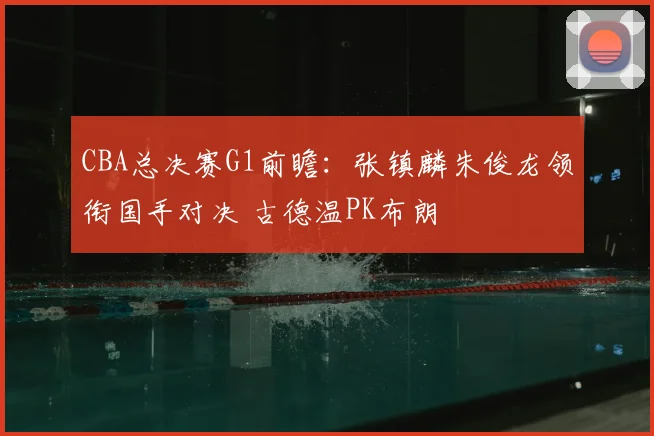 CBA总决赛G1前瞻：张镇麟朱俊龙领衔国手对决 古德温PK布朗