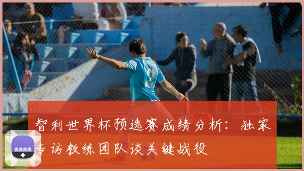 智利世界杯预选赛成绩分析：独家专访教练团队谈关键战役